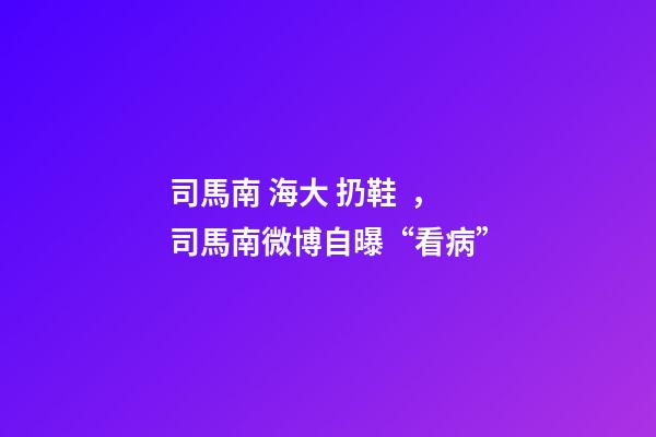 司馬南 海大 扔鞋，司馬南微博自曝“看病”